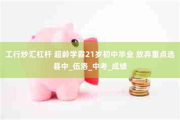 工行炒汇杠杆 超龄学霸21岁初中毕业 放弃重点选县中_伍洛_中考_成绩