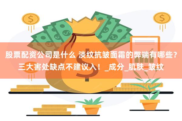 股票配资公司是什么 淡纹抗皱面霜的弊端有哪些？三大害处缺点不建议入！_成分_肌肤_皱纹