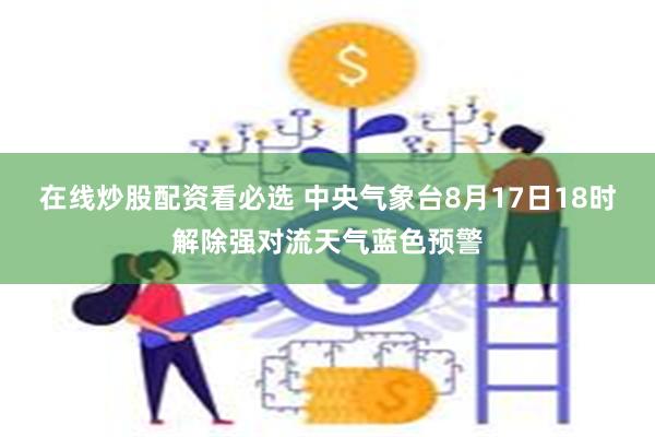 在线炒股配资看必选 中央气象台8月17日18时解除强对流天气蓝色预警