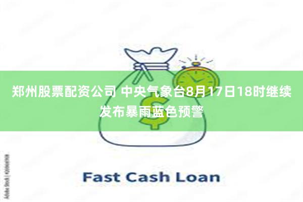 郑州股票配资公司 中央气象台8月17日18时继续发布暴雨蓝色预警
