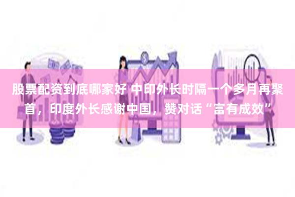股票配资到底哪家好 中印外长时隔一个多月再聚首，印度外长感谢中国，赞对话“富有成效”