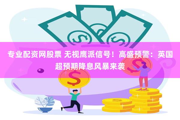 专业配资网股票 无视鹰派信号！高盛预警：英国超预期降息风暴来袭