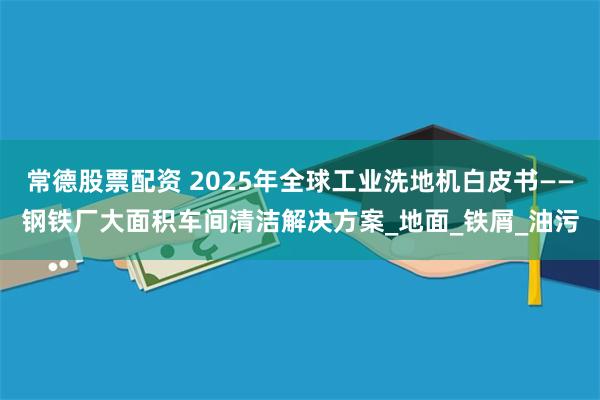 常德股票配资 2025年全球工业洗地机白皮书——钢铁厂大面积车间清洁解决方案_地面_铁屑_油污