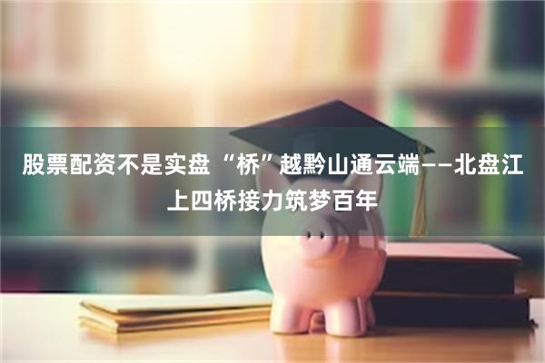 股票配资不是实盘 “桥”越黔山通云端——北盘江上四桥接力筑梦百年