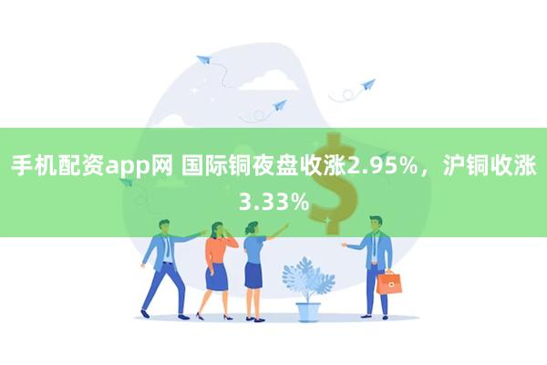 手机配资app网 国际铜夜盘收涨2.95%，沪铜收涨3.33%