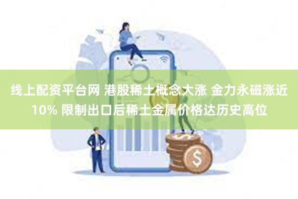 线上配资平台网 港股稀土概念大涨 金力永磁涨近10% 限制出口后稀土金属价格达历史高位