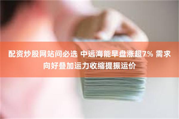 配资炒股网站问必选 中远海能早盘涨超7% 需求向好叠加运力收缩提振运价