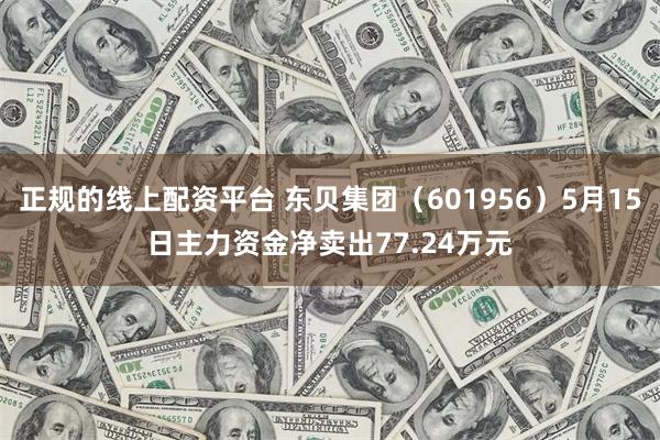 正规的线上配资平台 东贝集团（601956）5月15日主力资金净卖出77.24万元