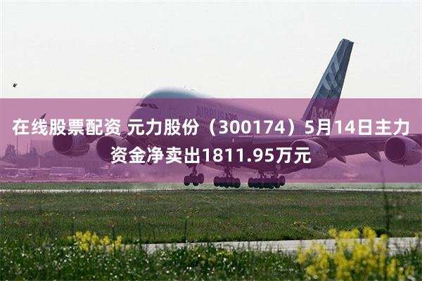 在线股票配资 元力股份（300174）5月14日主力资金净卖出1811.95万元