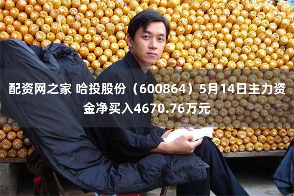 配资网之家 哈投股份（600864）5月14日主力资金净买入4670.76万元
