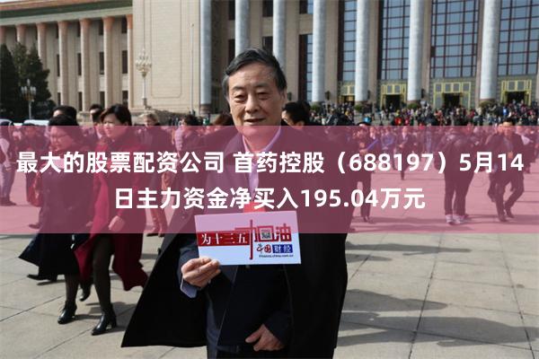 最大的股票配资公司 首药控股（688197）5月14日主力资金净买入195.04万元