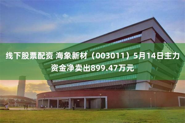 线下股票配资 海象新材（003011）5月14日主力资金净卖出899.47万元