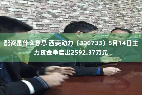 配资是什么意思 西菱动力（300733）5月14日主力资金净卖出2592.37万元
