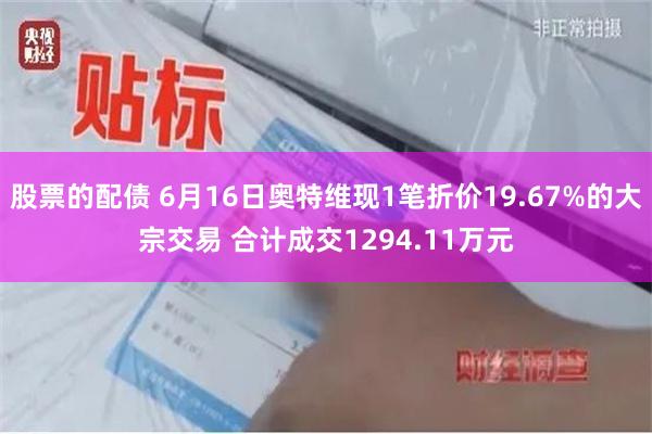 股票的配债 6月16日奥特维现1笔折价19.67%的大宗交易 合计成交1294.11万元