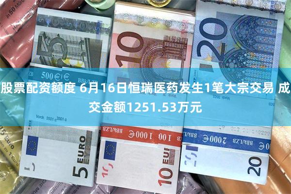 股票配资额度 6月16日恒瑞医药发生1笔大宗交易 成交金额1251.53万元