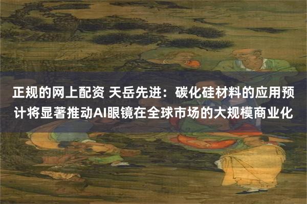 正规的网上配资 天岳先进：碳化硅材料的应用预计将显著推动AI眼镜在全球市场的大规模商业化