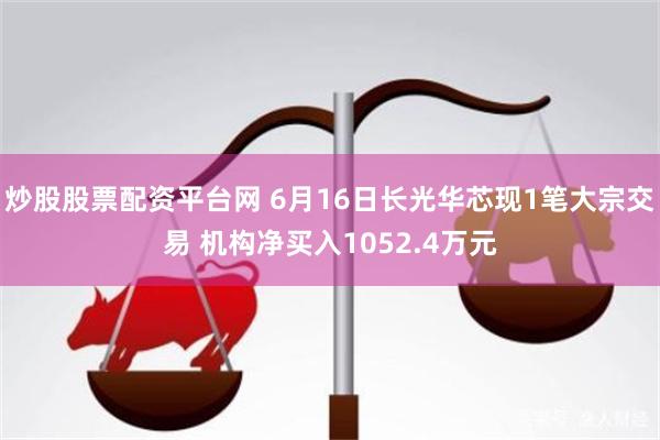 炒股股票配资平台网 6月16日长光华芯现1笔大宗交易 机构净买入1052.4万元