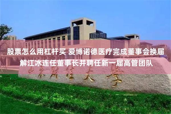 股票怎么用杠杆买 爱博诺德医疗完成董事会换届 解江冰连任董事长并聘任新一届高管团队
