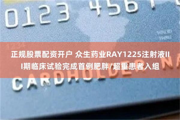 正规股票配资开户 众生药业RAY1225注射液III期临床试验完成首例肥胖/超重患者入组