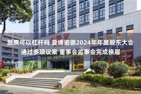 股票可以杠杆吗 爱博诺德2024年年度股东大会通过多项议案 董事会监事会完成换届