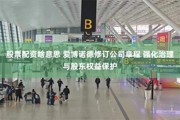 股票配资啥意思 爱博诺德修订公司章程 强化治理与股东权益保护