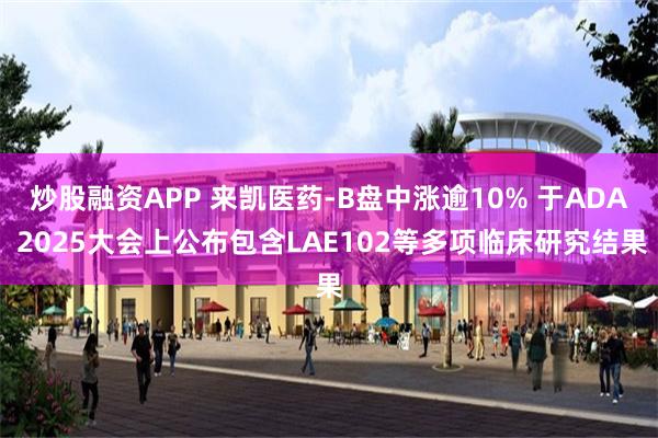 炒股融资APP 来凯医药-B盘中涨逾10% 于ADA 2025大会上公布包含LAE102等多项临床研究结果