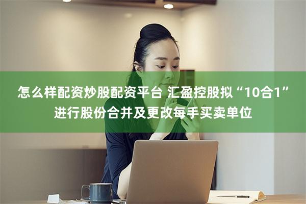 怎么样配资炒股配资平台 汇盈控股拟“10合1”进行股份合并及更改每手买卖单位