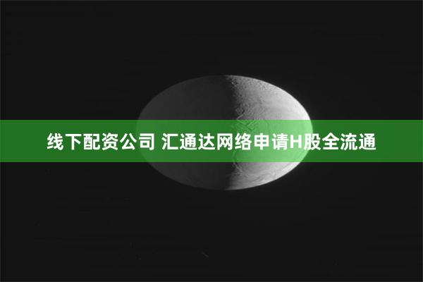 线下配资公司 汇通达网络申请H股全流通