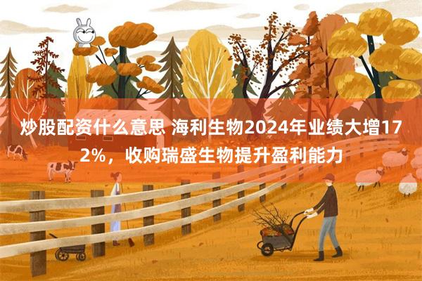 炒股配资什么意思 海利生物2024年业绩大增172%，收购瑞盛生物提升盈利能力
