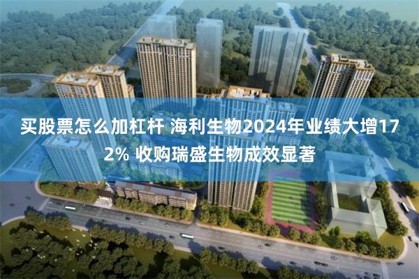 买股票怎么加杠杆 海利生物2024年业绩大增172% 收购瑞盛生物成效显著