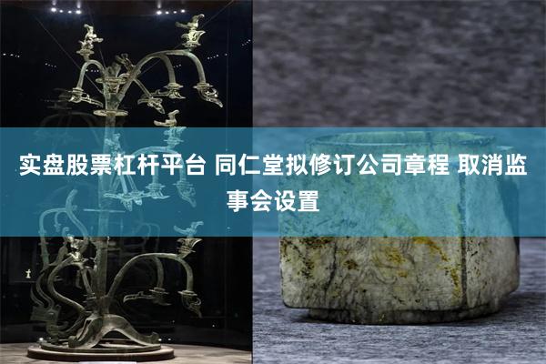实盘股票杠杆平台 同仁堂拟修订公司章程 取消监事会设置