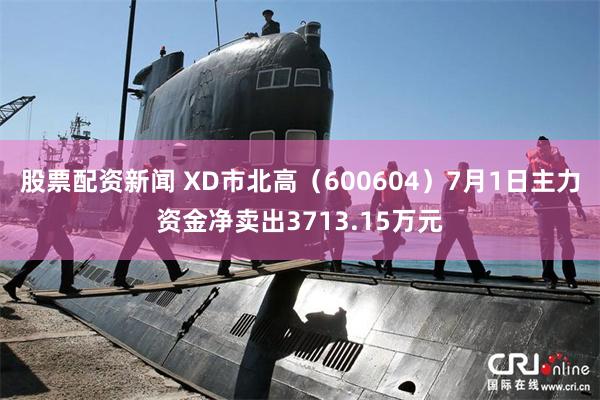 股票配资新闻 XD市北高（600604）7月1日主力资金净卖出3713.15万元