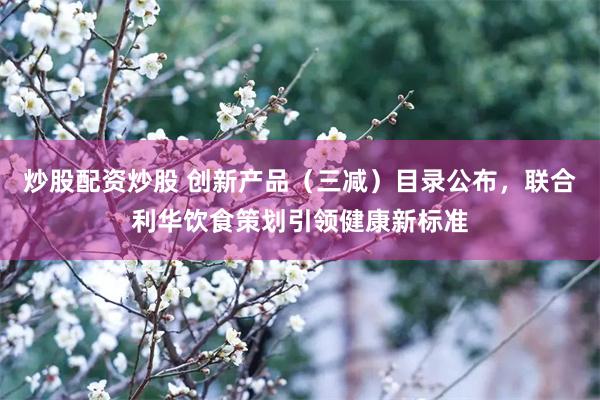 炒股配资炒股 创新产品（三减）目录公布，联合利华饮食策划引领健康新标准