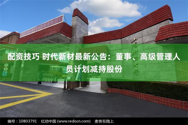 配资技巧 时代新材最新公告：董事、高级管理人员计划减持股份