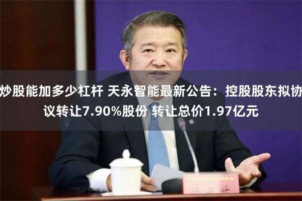 炒股能加多少杠杆 天永智能最新公告：控股股东拟协议转让7.90%股份 转让总价1.97亿元