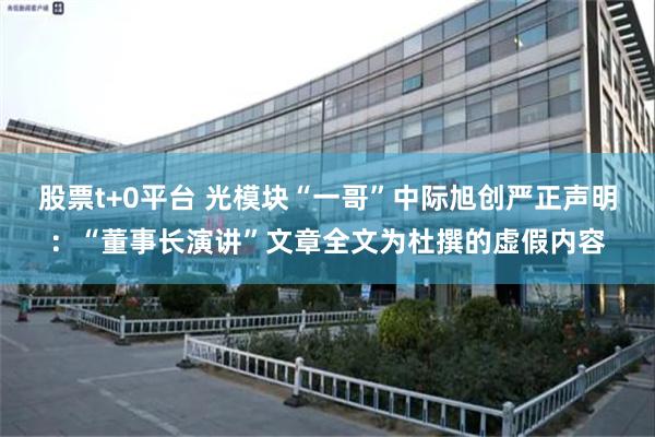 股票t+0平台 光模块“一哥”中际旭创严正声明：“董事长演讲”文章全文为杜撰的虚假内容