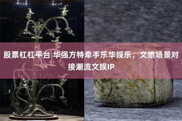 股票杠杠平台 华强方特牵手乐华娱乐，文旅场景对接潮流文娱IP