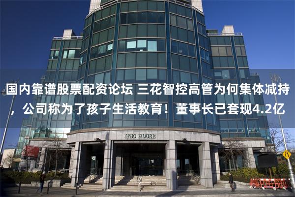 国内靠谱股票配资论坛 三花智控高管为何集体减持，公司称为了孩子生活教育！董事长已套现4.2亿