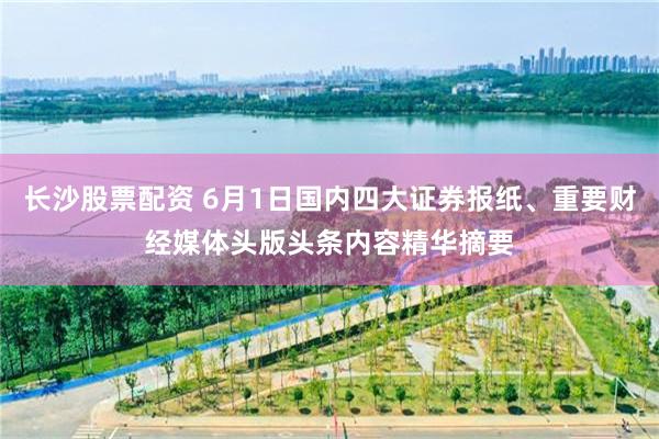 长沙股票配资 6月1日国内四大证券报纸、重要财经媒体头版头条内容精华摘要