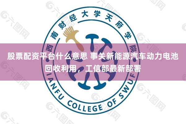 股票配资平台什么意思 事关新能源汽车动力电池回收利用，工信部最新部署