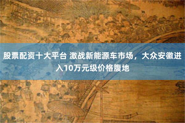 股票配资十大平台 激战新能源车市场，大众安徽进入10万元级价格腹地