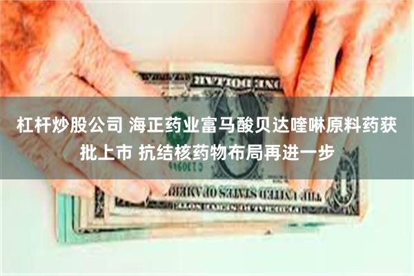 杠杆炒股公司 海正药业富马酸贝达喹啉原料药获批上市 抗结核药物布局再进一步