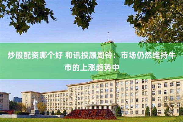 炒股配资哪个好 和讯投顾周铃：市场仍然维持牛市的上涨趋势中