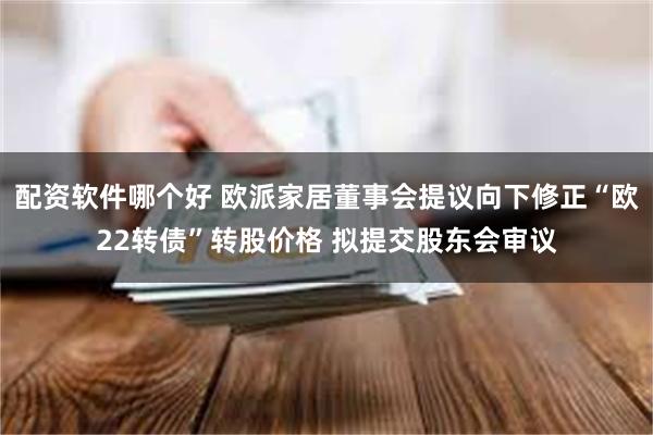 配资软件哪个好 欧派家居董事会提议向下修正“欧22转债”转股价格 拟提交股东会审议