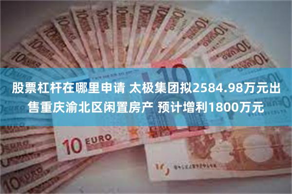 股票杠杆在哪里申请 太极集团拟2584.98万元出售重庆渝北区闲置房产 预计增利1800万元