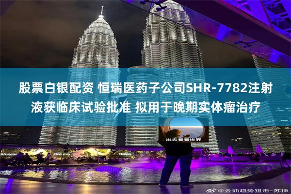 股票白银配资 恒瑞医药子公司SHR-7782注射液获临床试验批准 拟用于晚期实体瘤治疗