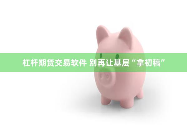 杠杆期货交易软件 别再让基层“拿初稿”