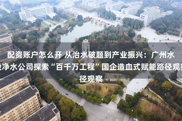 配资账户怎么开 从治水破题到产业振兴:广州水投净水公司探索“百千万工程”国企造血式赋能路径观察
