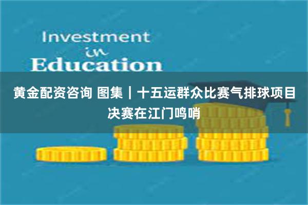 黄金配资咨询 图集｜十五运群众比赛气排球项目决赛在江门鸣哨