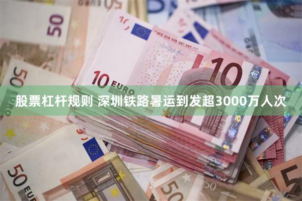 股票杠杆规则 深圳铁路暑运到发超3000万人次